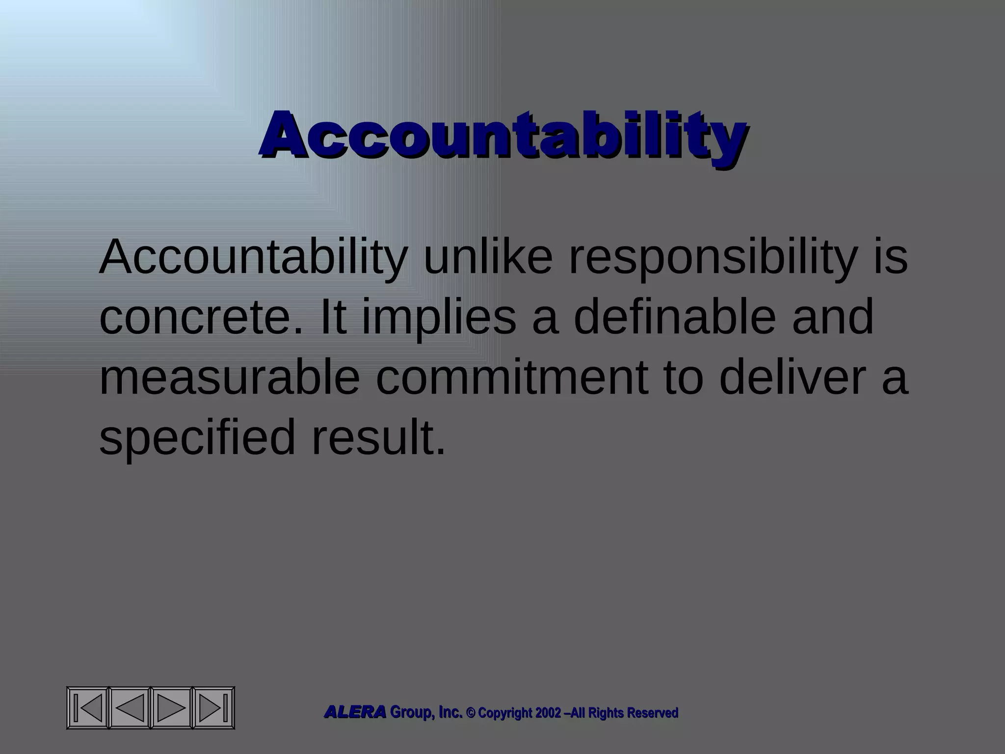 Accountability Accountability unlike responsibility is concrete. It implies a definable and measurable commitment to deliver a specified result. 