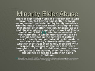 Minority Elder Abuse There is significant number of respondents who have reported having had shelter or living arrangement needs denied by family members.  The findings of the past research samples show that denial of shelter, neglect, financial abuse and physical abuse supports the work of Chang and Moon (1997) [1] , who introduced elder mistreatment, in which mistreatment can be best understood in the context of cultural norms for family and parent-child relationships.  And each minority culture is different, and whether they treat their family members with respect, depending on the way they were brought up.  Also if the children have no moral obligation to the parent, they feel that they should not be saddled with their aging problems. [1]  Chang, J. and Moon, A, (1997).  Korean American elderly and knowledge and perceptions  of elder abuse:  A qualitative analysis of cultural factors.  Journal of Multicultural Social Work,  6(1/2), 139-154. 