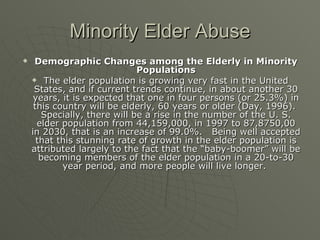 Minority Elder Abuse Demographic Changes among the Elderly in Minority Populations The elder population is growing very fast in the United States, and if current trends continue, in about another 30 years, it is expected that one in four persons (or 25.3%) in this country will be elderly, 60 years or older (Day, 1996).  Specially, there will be a rise in the number of the U. S. elder population from 44,159,000, in 1997 to 87,8750,00 in 2030, that is an increase of 99.0%.  Being well accepted that this stunning rate of growth in the elder population is attributed largely to the fact that the “baby-boomer” will be becoming members of the elder population in a 20-to-30 year period, and more people will live longer.  