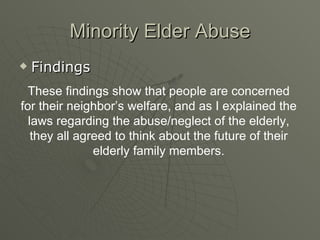 Minority Elder Abuse Findings These findings show that people are concerned for their neighbor’s welfare, and as I explained the laws regarding the abuse/neglect of the elderly, they all agreed to think about the future of their elderly family members. 