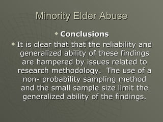 Minority Elder Abuse Conclusions It is clear that that the reliability and generalized ability of these findings are hampered by issues related to research methodology.  The use of a non- probability sampling method and the small sample size limit the generalized ability of the findings. 