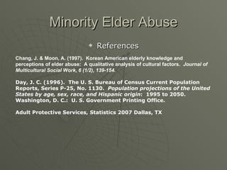 Minority Elder Abuse References Chang, J. & Moon, A. (1997).  Korean American elderly knowledge and  perceptions of elder abuse:  A qualitative analysis of cultural factors.  Journal of Multicultural Social Work, 6 (1/2), 139-154. Day, J. C. (1996).  The U. S. Bureau of Census Current Population Reports, Series P-25, No. 1130.  Population projections of the United States by age, sex, race, and Hispanic origin :  1995 to 2050.  Washington, D. C.:  U. S. Government Printing Office. Adult Protective Services, Statistics 2007 Dallas, TX 