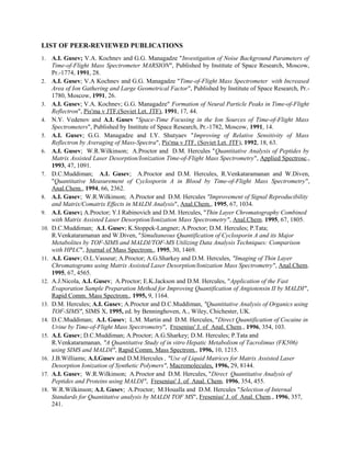 LIST OF PEER-REVIEWED PUBLICATIONS
1. A.I. Gusev; V.A. Kochnev and G.G. Managadze "Investigation of Noise Background Parameters of
Time-of-Flight Mass Spectrometer MARSION", Published by Institute of Space Research, Moscow,
Pr.-1774, 1991, 28.
2. A.I. Gusev; V.A Kochnev and G.G. Managadze "Time-of-Flight Mass Spectrometer with Increased
Area of Ion Gathering and Large Geometrical Factor", Published by Institute of Space Research, Pr.-
1780, Moscow, 1991, 26.
3. A.I. Gusev; V.A. Kochnev; G.G. Managadze" Formation of Neural Particle Peaks in Time-of-Flight
Reflectron", Pis'ma v JTF.(Soviet Let. JTF), 1991, 17, 44.
4. N.Y. Vedenov and A.I. Gusev "Space-Time Focusing in the Ion Sources of Time-of-Flight Mass
Spectrometers", Published by Institute of Space Research, Pr.-1782, Moscow, 1991, 14.
5. A.I. Gusev; G.G. Managadze and I.Y. Shutyaev "Improving of Relative Sensitivity of Mass
Reflectron by Averaging of Mass-Spectra", Pis'ma v JTF. (Soviet Let. JTF), 1992, 18, 63.
6. A.I. Gusev; W.R.Wilkinson; A.Proctor and D.M. Hercules "Quantitative Analysis of Peptides by
Matrix Assisted Laser Desorption/Ionization Time-of-Flight Mass Spectrometry", Applied Spectrosc.,
1993, 47, 1091.
7. D.C.Muddiman; A.I. Gusev; A.Proctor and D.M. Hercules, R.Venkataramanan and W.Diven,
"Quantitative Measurement of Cyclosporin A in Blood by Time-of-Flight Mass Spectrometry",
Anal.Chem., 1994, 66, 2362.
8. A.I. Gusev; W.R.Wilkinson; A.Proctor and D.M. Hercules "Improvement of Signal Reproducibility
and Matrix/Comatrix Effects in MALDI Analysis", Anal.Chem., 1995, 67, 1034.
9. A.I. Gusev; A.Proctor; Y.I Rabinovich and D.M. Hercules, "Thin Layer Chromatography Combined
with Matrix Assisted Laser Desorption/Ionization Mass Spectrometry", Anal.Chem. 1995, 67, 1805.
10. D.C.Muddiman; A.I. Gusev; K.Stoppek-Langner; A.Proctor; D.M. Hercules; P.Tata;
R.Venkataramanan and W.Diven, "Simultaneous Quantification of Cyclosporin A and its Major
Metabolites by TOF-SIMS and MALDI/TOF-MS Utilizing Data Analysis Techniques: Comparison
with HPLC", Journal of Mass Spectrom., 1995, 30, 1469.
11. A.I. Gusev; O.L.Vasseur; A.Proctor; A.G.Sharkey and D.M. Hercules, "Imaging of Thin Layer
Chromatograms using Matrix Assisted Laser Desorption/Ionization Mass Spectrometry", Anal.Chem.
1995, 67, 4565.
12. A.J.Nicola, A.I. Gusev; A.Proctor; E.K.Jackson and D.M. Hercules, "Application of the Fast
Evaporation Sample Preparation Method for Improving Quantification of Angiotensin II by MALDI",
Rapid Comm. Mass Spectrom., 1995, 9, 1164.
13. D.M. Hercules; A.I. Gusev; A.Proctor and D.C.Muddiman, "Quantitative Analysis of Organics using
TOF-SIMS", SIMS X, 1995, ed. by Benninghoven, A., Wiley, Chichester, UK.
14. D.C.Muddiman; A.I. Gusev; L.M. Martin and D.M. Hercules, "Direct Quantification of Cocaine in
Urine by Time-of-Flight Mass Spectrometry", Fresenius' J. of Anal. Chem., 1996, 354, 103.
15. A.I. Gusev; D.C.Muddiman; A.Proctor; A.G.Sharkey; D.M. Hercules; P.Tata and
R.Venkataramanan, "A Quantitative Study of in vitro Hepatic Metabolism of Tacrolimus (FK506)
using SIMS and MALDI", Rapid Comm. Mass Spectrom., 1996, 10, 1215.
16. J.B.Williams; A.I.Gusev and D.M.Hercules , "Use of Liquid Matrices for Matrix Assisted Laser
Desorption Ionization of Synthetic Polymers", Macromolecules, 1996, 29, 8144.
17. A.I. Gusev; W.R.Wilkinson; A.Proctor and D.M. Hercules, "Direct Quantitative Analysis of
Peptides and Proteins using MALDI", Fresenius' J. of Anal. Chem. 1996, 354, 455.
18. W.R.Wilkinson; A.I. Gusev; A.Proctor; M.Houalla and D.M. Hercules "Selection of Internal
Standards for Quantitative analysis by MALDI TOF MS", Fresenius' J. of Anal. Chem., 1996, 357,
241.
 