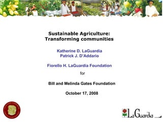 Sustainable Agriculture: Transforming communities Bill and Melinda Gates Foundation October 17, 2008 Katherine D. LaGuardia Patrick J. D’Addario Fiorello H. LaGuardia Foundation for 