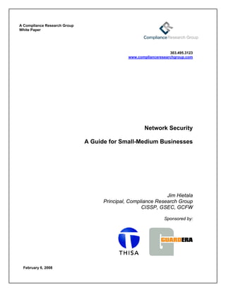 A Compliance Research Group
White Paper




                                                                  303.495.3123
                                              www.complianceresearchgroup.com




                                                      Network Security

                              A Guide for Small-Medium Businesses




                                                              Jim Hietala
                                    Principal, Compliance Research Group
                                                    CISSP, GSEC, GCFW

                                                               Sponsored by:




 February 6, 2008
 