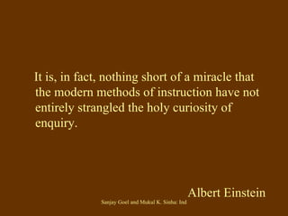 It is, in fact, nothing short of a miracle that the modern methods of instruction have not entirely strangled the holy curiosity of enquiry. Albert Einstein 