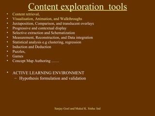 Content exploration  tools   Content retrieval,  Visualisation, Animation, and Walkthroughs Juxtaposition, Comparison, and translucent overlays Progressive and contextual display Selective extraction and Schematization Measurement, Reconstruction, and Data integration Statistical analysis e.g clustering, regression Induction and Deduction Puzzles,  Games Concept Map Authoring …… ACTIVE LEARNING ENVIRONMENT   Hypothesis formulation and validation 
