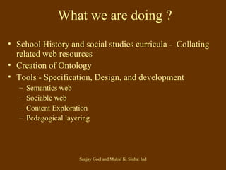 What we are doing ? School History and social studies curricula -  Collating related web resources Creation of Ontology Tools - Specification, Design, and development  Semantics web Sociable web Content Exploration Pedagogical layering 