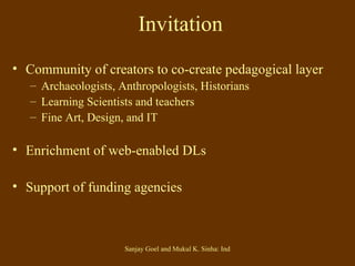 Invitation Community of creators to co-create pedagogical layer Archaeologists, Anthropologists, Historians Learning Scientists and teachers Fine Art, Design, and IT  Enrichment of web-enabled DLs Support of funding agencies 
