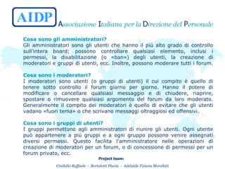 Cosa sono gli amministratori?   Gli amministratori sono gli utenti che hanno il piú alto grado di controllo sull’intera board; possono controllare qualsiasi elemento, inclusi i permessi, la disabilitazione (o «ban») degli utenti, la creazione di moderatori e gruppi di utenti, ecc. Inoltre, possono moderare tutti i forum.  Cosa sono i moderatori?   I moderatori sono utenti (o gruppi di utenti) il cui compito è quello di tenere sotto controllo il forum giorno per giorno. Hanno il potere di modificare o cancellare qualsiasi messaggio e di chiudere, riaprire, spostare o rimuovere qualsiasi argomento del forum da loro moderato. Generalmente il compito dei moderatori è quello di evitare che gli utenti vadano «fuori tema» o che scrivano messaggi oltraggiosi ed offensivi.  Cosa sono i gruppi di utenti?   I gruppi permettono agli amministratori di riunire gli utenti. Ogni utente può appartenere a piú gruppi e a ogni gruppo possono venire assegnati diversi permessi. Questo facilita l’amministratore nelle operazioni di creazione di moderatori per un forum, o di concessione di permessi per un forum privato, ecc.  