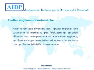 Inoltre vogliamo ricordarvi che… … AIDP Forum può diventare per i gruppi regionali uno strumento di marketing per fidelizzare gli associati offrendo loro un’opportunità ad alto valore aggiunto, per fare sviluppo associativo ed entrare in contatto con i professionisti delle risorse umane 