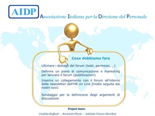  Cosa dobbiamo fare   Ultimare i dettagli del forum (testi, permessi, …) Definire un piano di comunicazione e marketing per lanciare il forum (pubblicazioni) Inserire un collegamento con il forum all’interno della newsletter dell’HR on Line (molto seguita dai nostri soci) Sondaggio per la definizione degli argomenti di discussione 