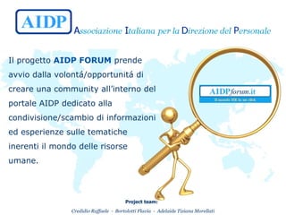 Il progetto  AIDP FORUM  prende avvio dalla volontá/opportunitá di creare una community all’interno del portale AIDP dedicato alla condivisione/scambio di informazioni ed esperienze sulle tematiche inerenti il mondo delle risorse umane.  