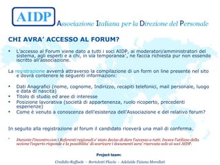 CHI AVRA’ ACCESSO AL FORUM? L’accesso al Forum viene dato a tutti i soci AIDP, ai moderatori/amministratori del sistema, agli esperti e a chi, in via temporanea * , ne faccia richiesta pur non essendo iscritto all’associazione. La  registrazione  avverrà attraverso la compilazione di un form on line presente nel sito e dovrà contenere le seguenti informazioni: Dati Anagrafici (nome, cognome, Indirizzo, recapiti telefonici, mail personale, luogo e data di nascita) Titolo di studio ed aree di interesse Posizione lavorativa (società di appartenenza, ruolo ricoperto, precedenti esperienze) Come è venuto a conoscenza dell’esistenza dell’Associazione e del relativo forum? In seguito alla registrazione al forum il candidato riceverà una mail di conferma.   *   Durante l’incontro con i Referenti regionali e’ stato deciso di dare l’accesso a tutti. Invece l’utilizzo della sezione l’esperto risponde e la possibilita’ di scaricare i documenti sara’ riservata solo ai soci AIDP. 