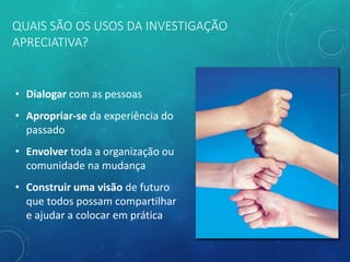 QUAIS SÃO OS USOS DA INVESTIGAÇÃO
APRECIATIVA?
• Dialogar com as pessoas
• Apropriar-se da experiência do
passado
• Envolver toda a organização ou
comunidade na mudança
• Construir uma visão de futuro
que todos possam compartilhar
e ajudar a colocar em prática
 