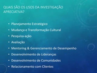 QUAIS SÃO OS USOS DA INVESTIGAÇÃO
APRECIATIVA?
• Planejamento Estratégico
• Mudança e Transformação Cultural
• Pesquisa-ação
• Avaliação
• Mentoring & Gerenciamento de Desempenho
• Desenvolvimento de Lideranças
• Desenvolvimento de Comunidades
• Relacionamento com Clientes
 