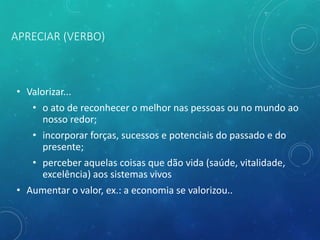 APRECIAR (VERBO)
• Valorizar...
• o ato de reconhecer o melhor nas pessoas ou no mundo ao
nosso redor;
• incorporar forças, sucessos e potenciais do passado e do
presente;
• perceber aquelas coisas que dão vida (saúde, vitalidade,
excelência) aos sistemas vivos
• Aumentar o valor, ex.: a economia se valorizou..
 