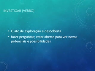 INVESTIGAR (VERBO)
• O ato de exploração e descoberta
• fazer perguntas; estar aberto para ver novos
potenciais e possibilidades
 