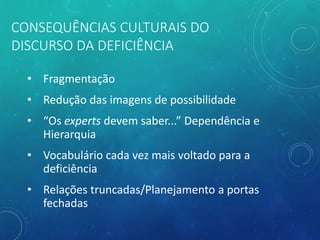 CONSEQUÊNCIAS CULTURAIS DO
DISCURSO DA DEFICIÊNCIA
• Fragmentação
• Redução das imagens de possibilidade
• “Os experts devem saber...” Dependência e
Hierarquia
• Vocabulário cada vez mais voltado para a
deficiência
• Relações truncadas/Planejamento a portas
fechadas
 