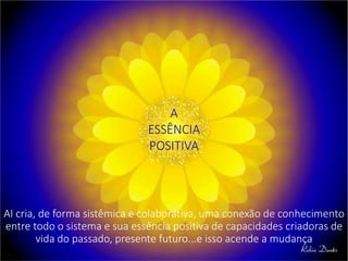 A
ESSÊNCIA
POSITIVA
AI cria, de forma sistêmica e colaborativa, uma conexão de conhecimento
entre todo o sistema e sua essência positiva de capacidades criadoras de
vida do passado, presente futuro...e isso acende a mudança
 