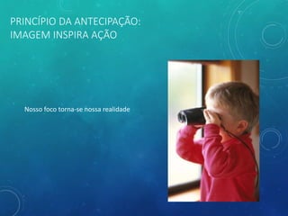 PRINCÍPIO DA ANTECIPAÇÃO:
IMAGEM INSPIRA AÇÃO
Nosso foco torna-se nossa realidade
 