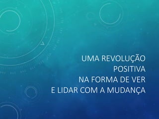 UMA REVOLUÇÃO
POSITIVA
NA FORMA DE VER
E LIDAR COM A MUDANÇA
 
