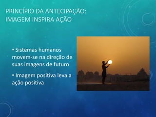 PRINCÍPIO DA ANTECIPAÇÃO:
IMAGEM INSPIRA AÇÃO
• Sistemas humanos
movem-se na direção de
suas imagens de futuro
• Imagem positiva leva a
ação positiva
 