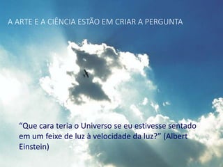 A ARTE E A CIÊNCIA ESTÃO EM CRIAR A PERGUNTA
“Que cara teria o Universo se eu estivesse sentado
em um feixe de luz à velocidade da luz?” (Albert
Einstein)
 
