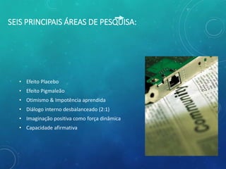 SEIS PRINCIPAIS ÁREAS DE PESQUISA:
• Efeito Placebo
• Efeito Pigmaleão
• Otimismo & Impotência aprendida
• Diálogo interno desbalanceado (2:1)
• Imaginação positiva como força dinâmica
• Capacidade afirmativa
 