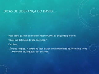 DICAS DE LIDERANÇA DO DAVID...
Você sabe, quando eu conheci Peter Drucker eu perguntei para ele:
“Qual sua definição de boa liderança?”
Ele disse,
“É muito simples. A tarefa do líder é criar um alinhamento de forças que torne
irrelevante as fraquezas das pessoas.”
 