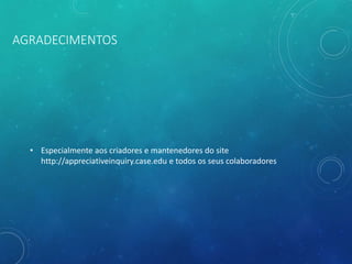 AGRADECIMENTOS
• Especialmente aos criadores e mantenedores do site
http://appreciativeinquiry.case.edu e todos os seus colaboradores
 