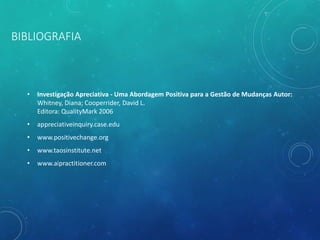 BIBLIOGRAFIA
• Investigação Apreciativa - Uma Abordagem Positiva para a Gestão de Mudanças Autor:
Whitney, Diana; Cooperrider, David L.
Editora: QualityMark 2006
• appreciativeinquiry.case.edu
• www.positivechange.org
• www.taosinstitute.net
• www.aipractitioner.com
 