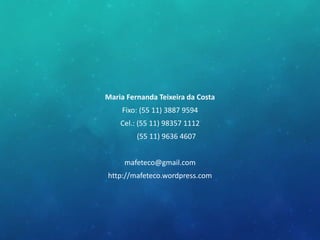 Maria Fernanda Teixeira da Costa
Fixo: (55 11) 3887 9594
Cel.: (55 11) 98357 1112
(55 11) 9636 4607
mafeteco@gmail.com
http://mafeteco.wordpress.com
 