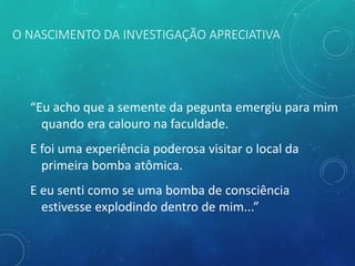 O NASCIMENTO DA INVESTIGAÇÃO APRECIATIVA
“Eu acho que a semente da pegunta emergiu para mim
quando era calouro na faculdade.
E foi uma experiência poderosa visitar o local da
primeira bomba atômica.
E eu senti como se uma bomba de consciência
estivesse explodindo dentro de mim...”
 