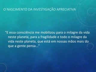 O NASCIMENTO DA INVESTIGAÇÃO APRECIATIVA
“E essa consciência me mobilizou para o milagre da vida
neste planeta, para a fragilidade e todo o milagre da
vida neste planeta, que está em nossas mãos mais do
que a gente pensa...”
 