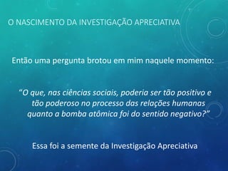 O NASCIMENTO DA INVESTIGAÇÃO APRECIATIVA
Então uma pergunta brotou em mim naquele momento:
“O que, nas ciências sociais, poderia ser tão positivo e
tão poderoso no processo das relações humanas
quanto a bomba atômica foi do sentido negativo?”
Essa foi a semente da Investigação Apreciativa
 