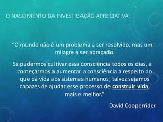 O NASCIMENTO DA INVESTIGAÇÃO APRECIATIVA
“O mundo não é um problema a ser resolvido, mas um
milagre a ser abraçado.
Se pudermos cultivar essa consciência todos os dias, e
começarmos a aumentar a consciência a respeito do
que dá vida aos sistemas humanos, talvez sejamos
capazes de ajudar esse processo de construir vida,
mais e melhor.”
David Cooperrider
 