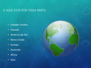 E HOJE ESTÁ POR TODA PARTE:
• Estados Unidos
• Canada
• América do Sul
• Reino Unido
• Europa
• Australia
• Africa
• Asia
 