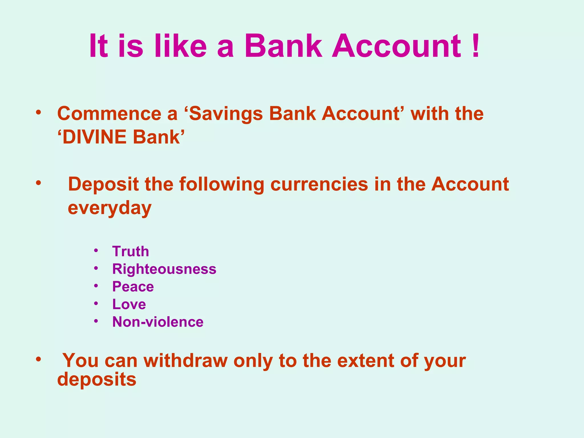 It is like a Bank Account ! Commence a ‘Savings Bank Account’ with the  ‘ DIVINE Bank’ Deposit the following currencies in the Account  everyday Truth Righteousness Peace Love Non-violence You can withdraw only to the extent of your  deposits 