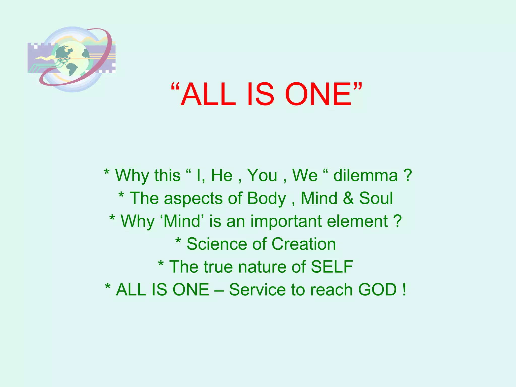 “ ALL IS ONE” * Why this “ I, He , You , We “ dilemma ? * The aspects of Body , Mind & Soul  * Why ‘Mind’ is an important element ?  * Science of Creation  * The true nature of SELF  * ALL IS ONE – Service to reach GOD !  