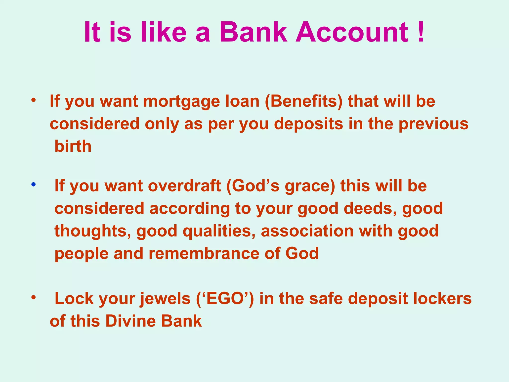 It is like a Bank Account ! If you want mortgage loan (Benefits) that will be considered only as per you deposits in the previous birth If you want overdraft (God’s grace) this will be  considered according to your good deeds, good thoughts, good qualities, association with good  people and remembrance of God Lock your jewels (‘EGO’) in the safe deposit lockers  of this Divine Bank 