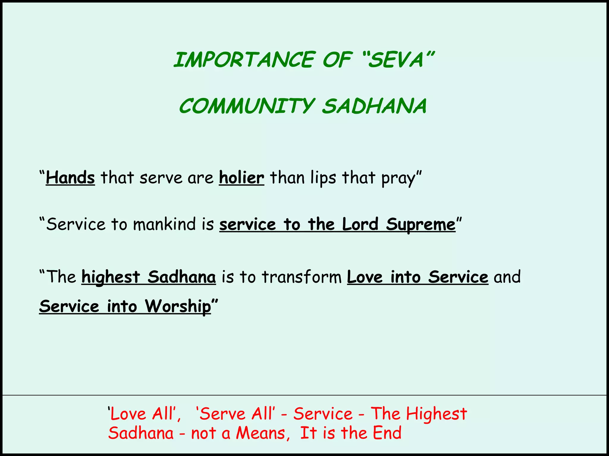IMPORTANCE OF “SEVA” COMMUNITY SADHANA “ Hands  that serve are  holier  than lips that pray” “ Service to mankind is  service to the Lord Supreme ” “ The  highest Sadhana  is to transform  Love into Service  and Service into Worship ” ‘ Love All’,  ‘Serve All’ - Service - The Highest Sadhana - not a Means,  It is the End 