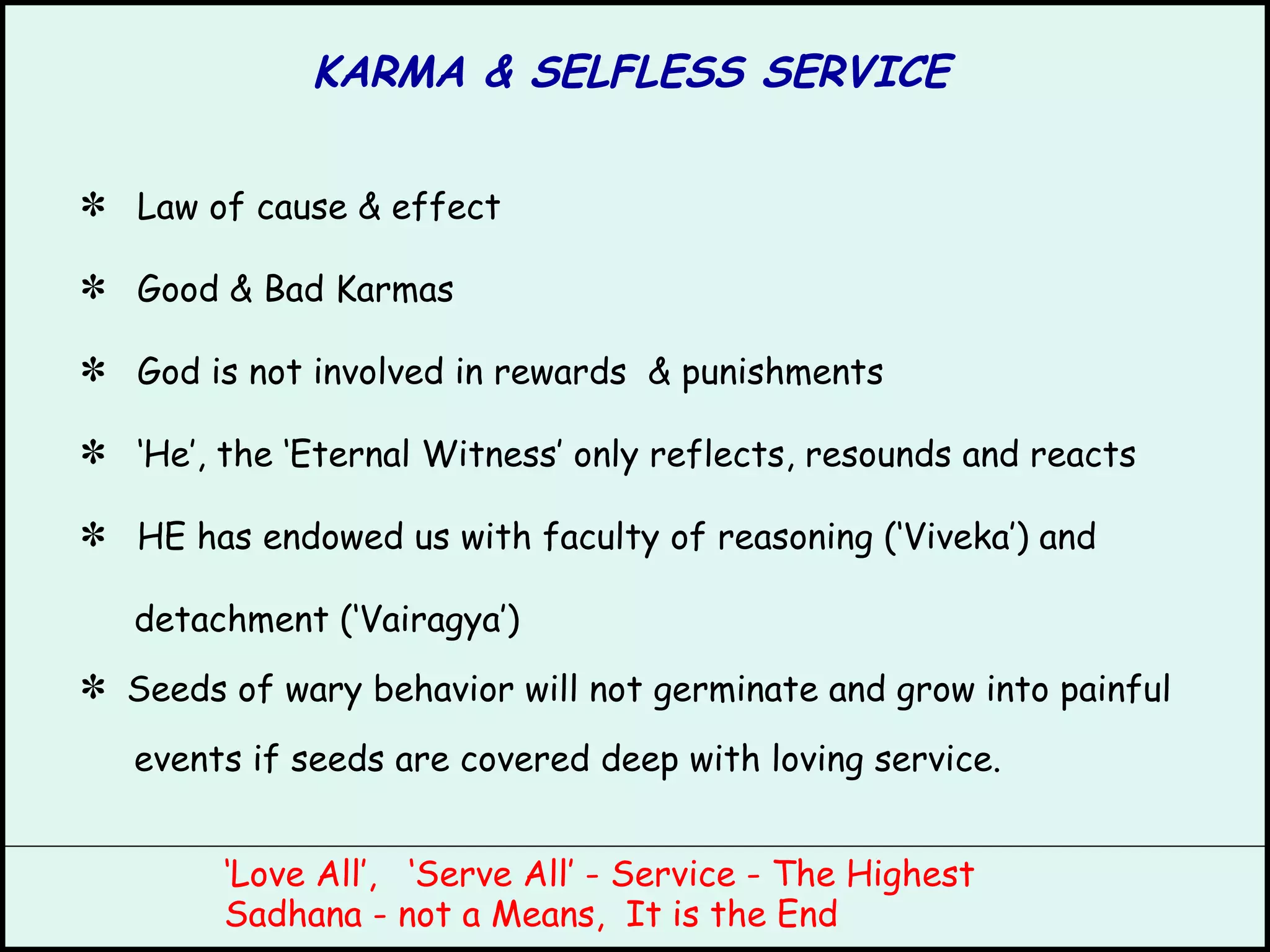 KARMA & SELFLESS SERVICE Law of cause & effect Good & Bad Karmas God is not involved in rewards  & punishments ‘ He’, the ‘Eternal Witness’ only reflects, resounds and reacts HE has endowed us with faculty of reasoning (‘Viveka’) and detachment (‘Vairagya’)  Seeds of wary behavior will not germinate and grow into painful events if seeds are covered deep with loving service. ‘ Love All’,  ‘Serve All’ - Service - The Highest Sadhana - not a Means,  It is the End 