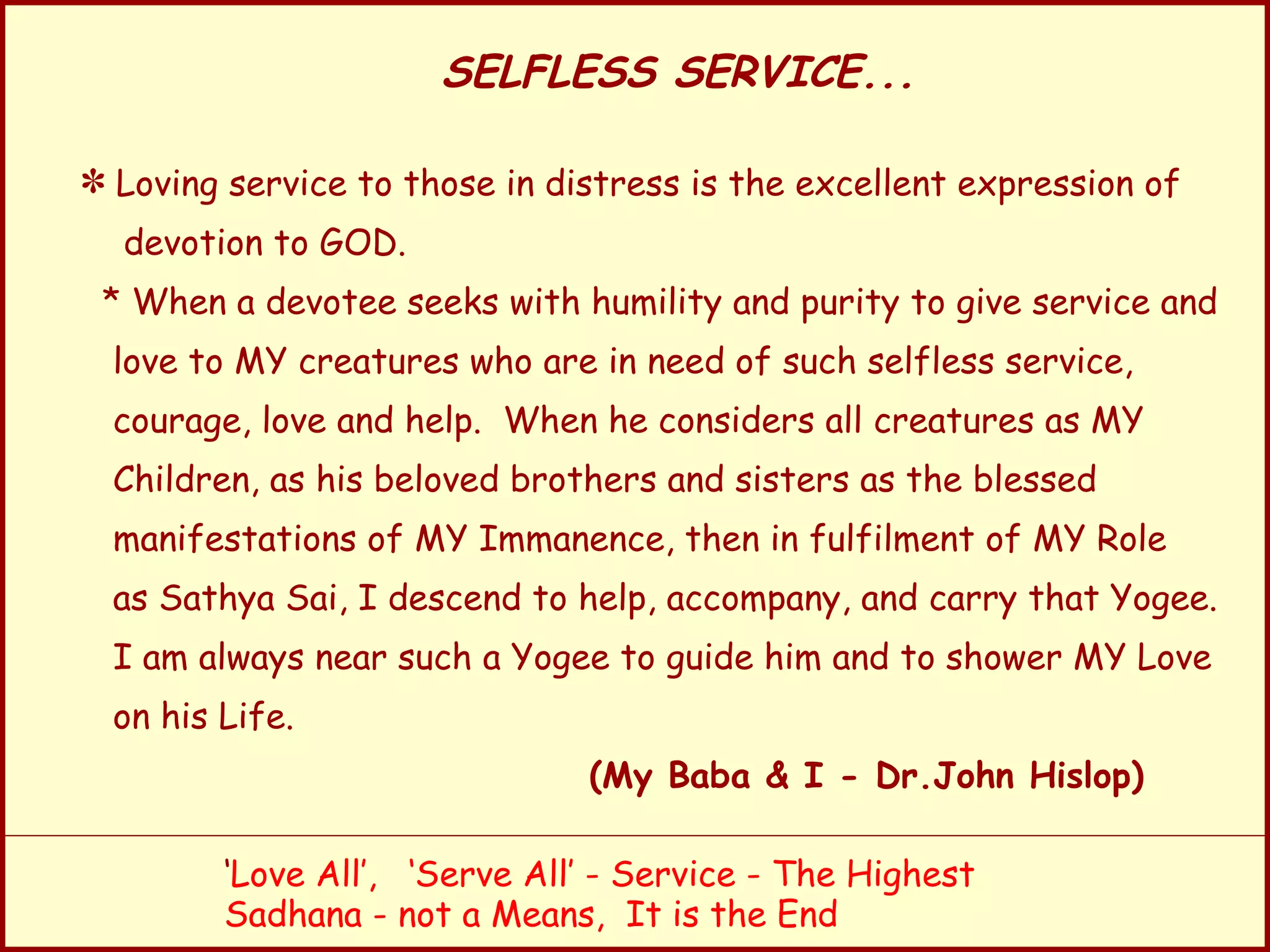SELFLESS SERVICE... Loving service to those in distress is the excellent expression of devotion to GOD. * When a devotee seeks with humility and purity to give service and love to MY creatures who are in need of such selfless service, courage, love and help.  When he considers all creatures as MY Children, as his beloved brothers and sisters as the blessed manifestations of MY Immanence, then in fulfilment of MY Role as Sathya Sai, I descend to help, accompany, and carry that Yogee. I am always near such a Yogee to guide him and to shower MY Love on his Life. (My Baba & I - Dr.John Hislop) ‘ Love All’,  ‘Serve All’ - Service - The Highest Sadhana - not a Means,  It is the End 