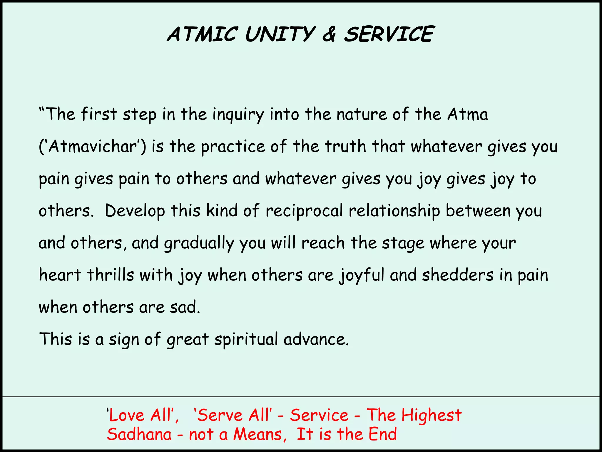 ATMIC UNITY & SERVICE “ The first step in the inquiry into the nature of the Atma (‘Atmavichar’) is the practice of the truth that whatever gives you pain gives pain to others and whatever gives you joy gives joy to others.  Develop this kind of reciprocal relationship between you and others, and gradually you will reach the stage where your heart thrills with joy when others are joyful and shedders in pain when others are sad. This is a sign of great spiritual advance. ‘ Love All’,  ‘Serve All’ - Service - The Highest Sadhana - not a Means,  It is the End 