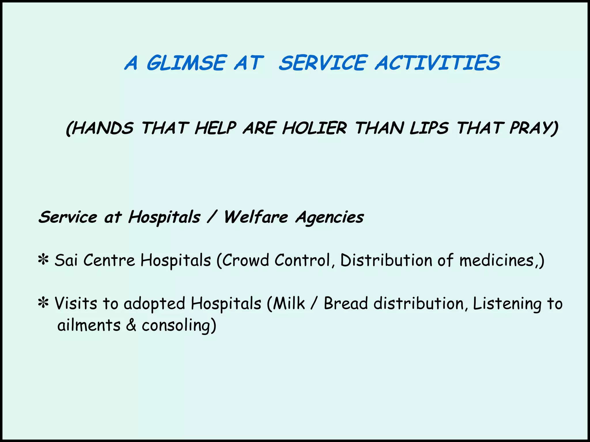 A GLIMSE AT  SERVICE ACTIVITIES (HANDS THAT HELP ARE HOLIER THAN LIPS THAT PRAY) Service at Hospitals / Welfare Agencies Sai Centre Hospitals (Crowd Control, Distribution of medicines,)  Visits to adopted Hospitals (Milk / Bread distribution, Listening to ailments & consoling) 