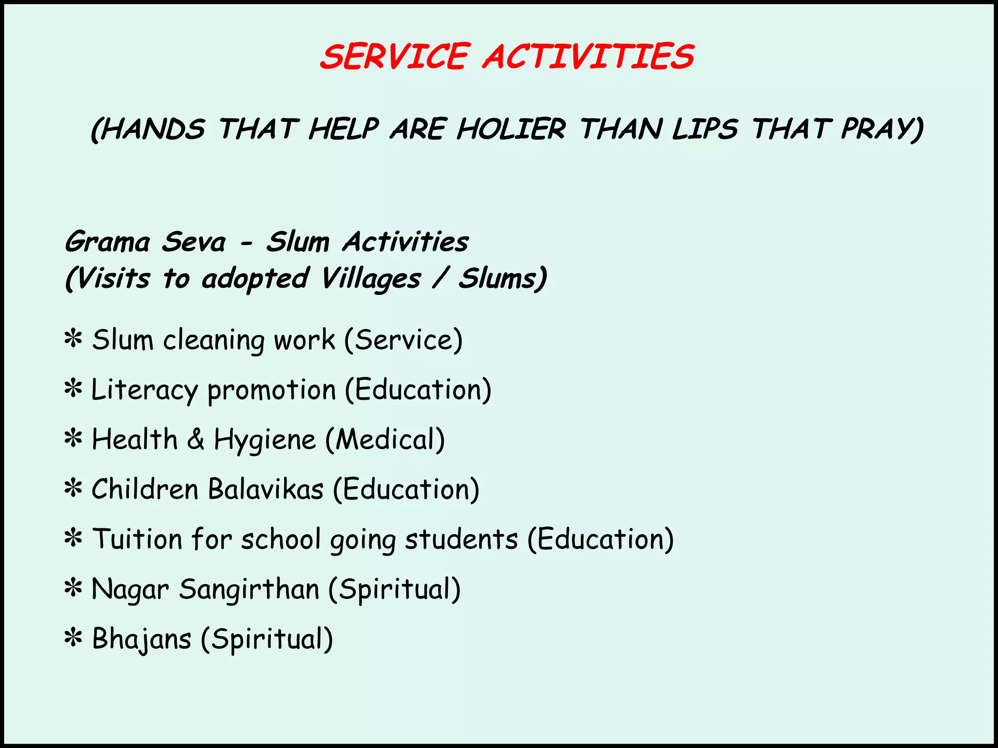 SERVICE ACTIVITIES (HANDS THAT HELP ARE HOLIER THAN LIPS THAT PRAY) Grama Seva - Slum Activities (Visits to adopted Villages / Slums) Slum cleaning work (Service) Literacy promotion (Education) Health & Hygiene (Medical) Children Balavikas (Education) Tuition for school going students (Education) Nagar Sangirthan (Spiritual) Bhajans (Spiritual) 