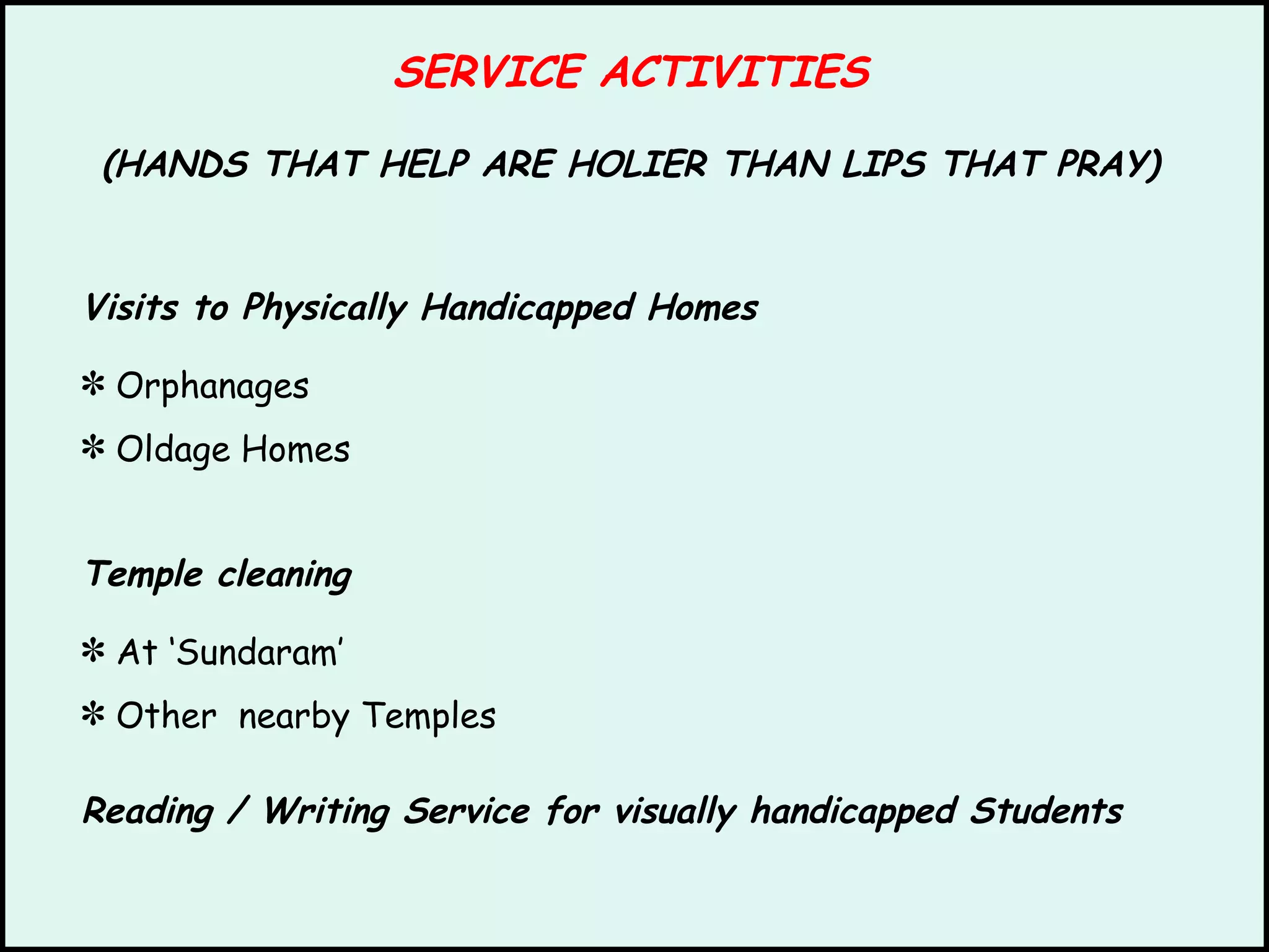 SERVICE ACTIVITIES (HANDS THAT HELP ARE HOLIER THAN LIPS THAT PRAY) Visits to Physically Handicapped Homes Orphanages Oldage Homes Temple cleaning At ‘Sundaram’ Other  nearby Temples Reading / Writing Service for visually handicapped Students 