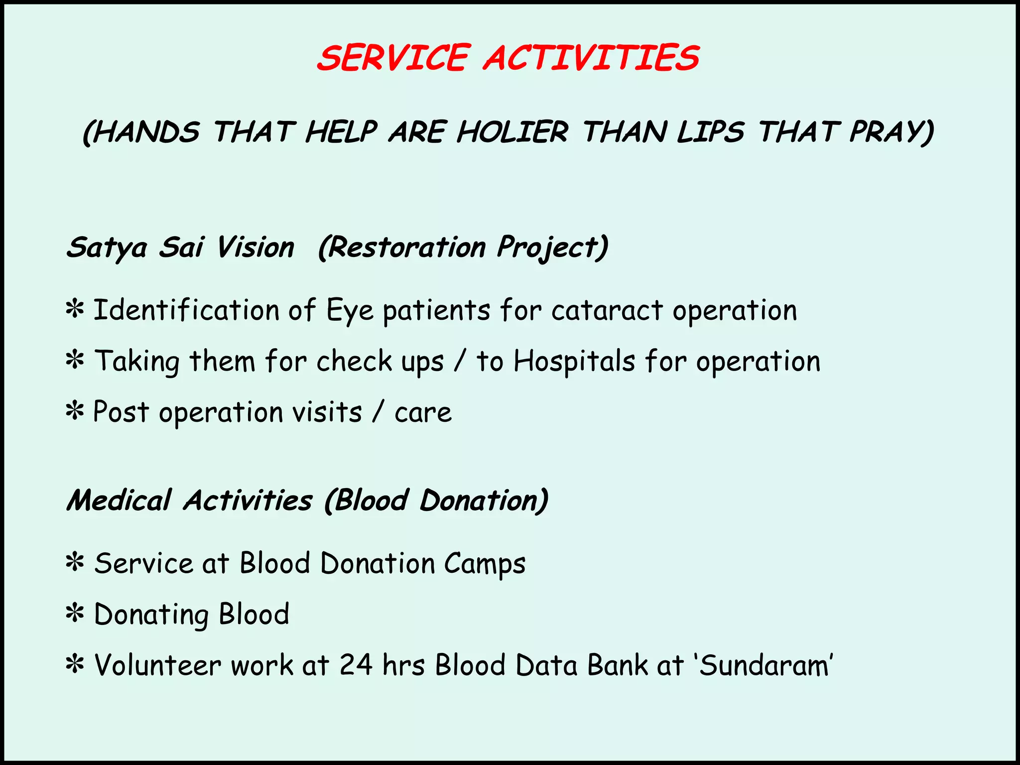 SERVICE ACTIVITIES (HANDS THAT HELP ARE HOLIER THAN LIPS THAT PRAY) Satya Sai Vision  (Restoration Project) Identification of Eye patients for cataract operation Taking them for check ups / to Hospitals for operation Post operation visits / care Medical Activities (Blood Donation) Service at Blood Donation Camps  Donating Blood Volunteer work at 24 hrs Blood Data Bank at ‘Sundaram’ 