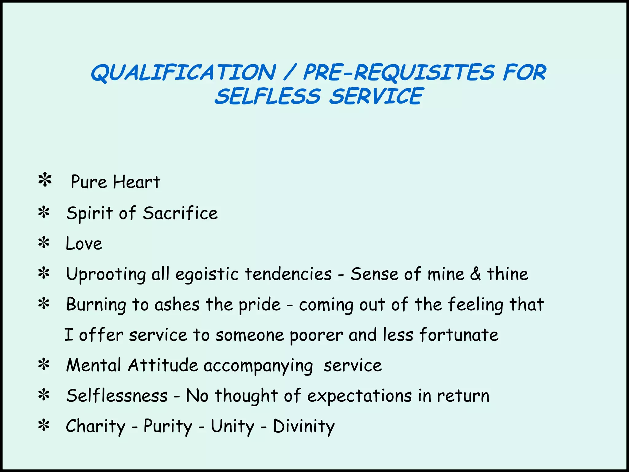 QUALIFICATION / PRE-REQUISITES FOR SELFLESS SERVICE Pure Heart Spirit of Sacrifice Love Uprooting all egoistic tendencies - Sense of mine & thine Burning to ashes the pride - coming out of the feeling that I offer service to someone poorer and less fortunate Mental Attitude accompanying  service Selflessness - No thought of expectations in return Charity - Purity - Unity - Divinity  